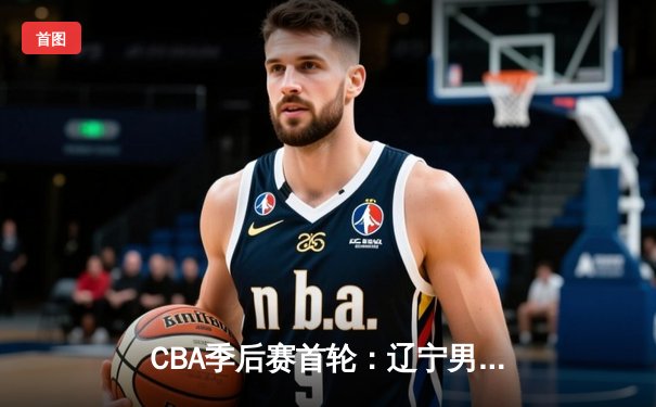 CBA季后赛首轮：辽宁男篮逆转广东，赵继伟关键三分锁定胜局